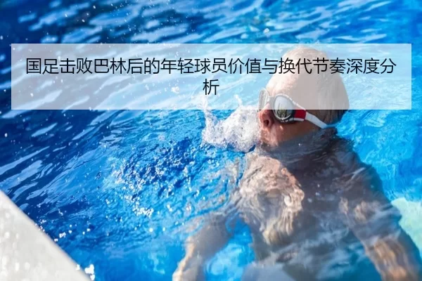 国足击败巴林后的年轻球员价值与换代节奏深度分析