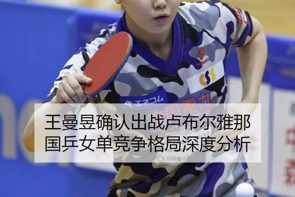 王曼昱确认出战卢布尔雅那 国乒女单竞争格局深度分析